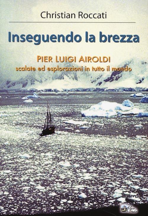 Inseguendo la brezza. Pier Luigi Airoldi. Scalate ed esplorazioni in tutto il mondo - Christian Roccati - copertina