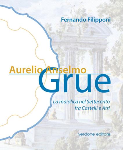 Aurelio Anselmo Grue. La maiolica del settecento tra Castelli e Atri - Fernando Filipponi - copertina