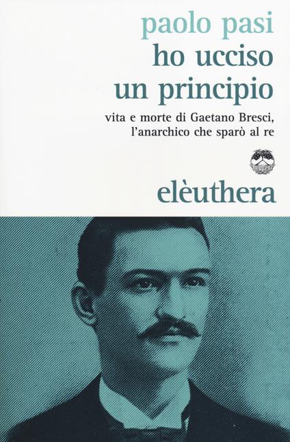 Ho ucciso un principio. Vita e morte di Gaetano Bresci, l'anarchico che sparò al re - Paolo Pasi - copertina