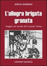 L' allegra brigata granata. Viaggio nel mondo del Grande Torino - Sergio Barbero - copertina