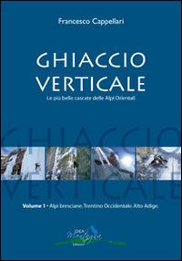 Ghiaccio verticale. Le più belle cascate delle Alpi Orientali. Vol. 1 - Francesco Cappellari - copertina