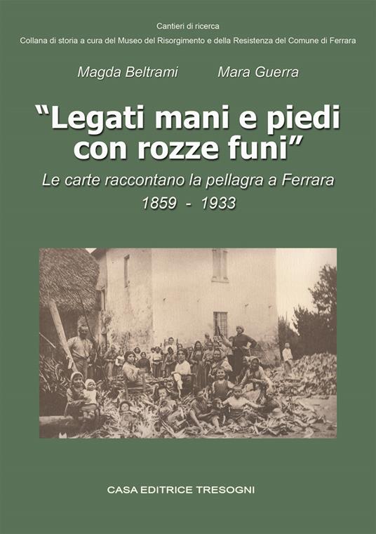 Legati mani e piedi con rozze funi. Le carte raccontano la pellagra a Ferrara. 1859-1933 - Magda Beltrami,Mara Guerra - copertina