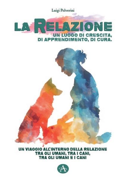 La relazione un luogo di crescita, di apprendimento, di cura. Un viaggio all'interno della relazione tra gli umani, tra i cani, tra gli umani e i cani - Luigi Polverini - copertina