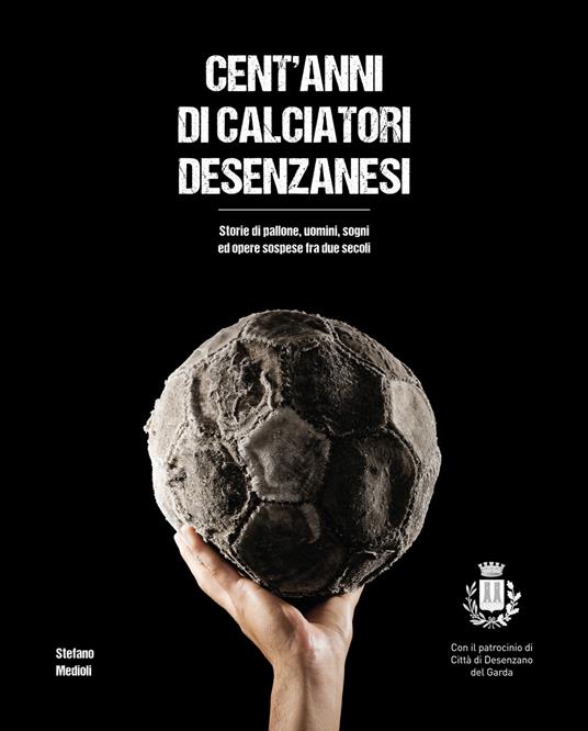 Cent'anni di calciatori desenzanesi. Storie di pallone, uomini, sogni e opere sospese fra due secoli - Stefano Medioli - copertina