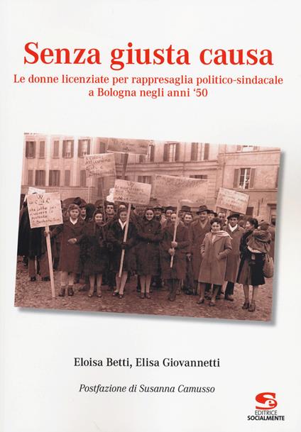 Senza giusta causa. Le donne licenziate per rappresaglia politico-sindacale a Bologna negli anni '50 - Eloisa Betti,Elisa Giovannetti - copertina