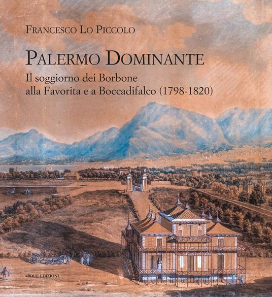 Palermo Dominante. Il soggiorno dei Borbone alla Favorita e a Boccadifalco (1798-1820) - Francesco Lo Piccolo - copertina