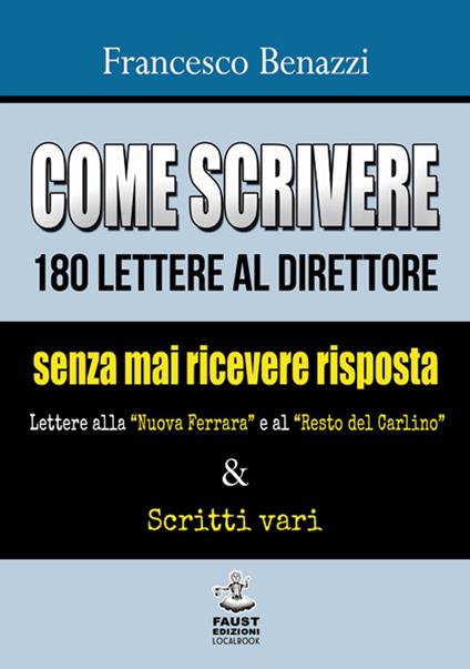 Come scrivere 180 lettere al direttore senza mai ricevere risposta. Lettere alla «Nuova Ferrara» a al «Resto del Carlino» & scritti vari - Francesco Benazzi - copertina