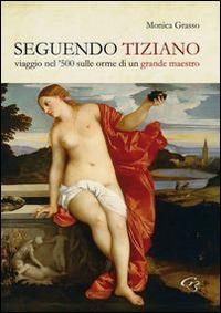 Seguendo Tiziano. Viaggio nel '500 sulle orme di un grande maestro - Monica Grasso - copertina