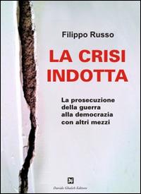 La crisi indotta. La prosecuzione della guerra alla democrazia con altri mezzi - Filippo Russo - copertina