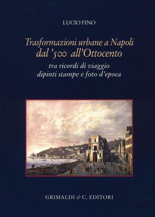 Trasformazioni urbane a Napoli dal '500 all'Ottocento. tra ricordi di viaggio dipinti stampe e foto d'epoca. Ediz. illustrata - Lucio Fino - copertina