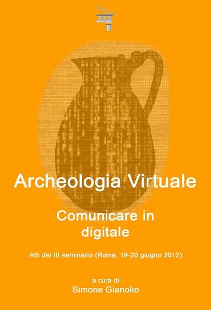 Archeologia virtuale: comunicare in digitale. Atti del 3° Seminario di archeologia virtuale (Roma, 19-20 giugno 2012) - Simone Gianolio,V.V.A.A. - ebook