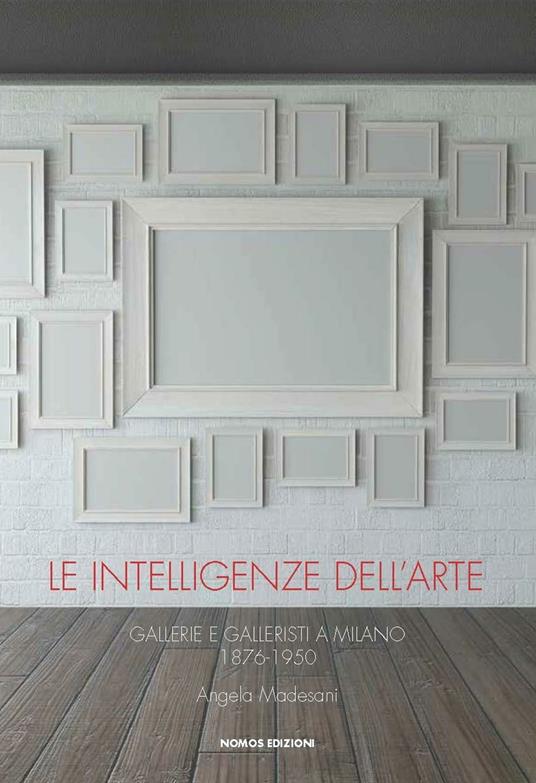 Le intelligenze dell'arte. Gallerie e galleristi a Milano 1876-1950 - Angela Madesani - copertina