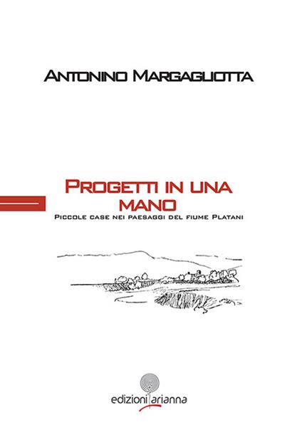 Progetti in una mano. Piccole case paesaggi del fiume Platani - Antonino Margagliotta - copertina