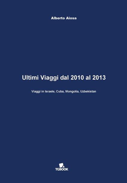 Ultimi viaggi dal 2010 al 2013. Viaggi in Israele, Cuba, Mongolia, Uzbekistan - Alberto Aiosa - copertina