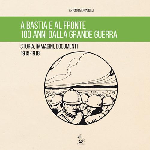 A Bastia e al fronte. 100 anni dalla grande guerra. Storia, immagini, documenti 1915-1918 - Antonio Mencarelli - copertina