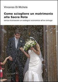 Come sciogliere un matrimonio alla Sacra Rota. Senza riconoscere un sostegno economico all'ex coniuge - Vincenzo Di Michele - copertina
