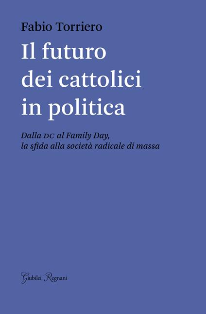 Il futuro dei cattolici in politica. Dalla DC al family day, la sfida alla società radicale di massa - Fabio Torriero - copertina