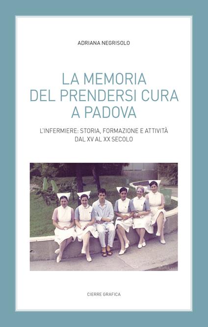La memoria del prendersi cura a Padova. L’infermiere: storia, formazione e attività dal XV al XX secolo - Adriana Negrisolo - copertina