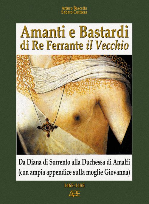 Amanti e bastardi di re Ferrante il Vecchio. Da Diana di Sorrento alla duchessa di Amalfi (con ampia appendice sulla moglie Giovanna) 1465-1485 - Arturo Bascetta,Sabato Cuttrera - copertina