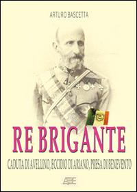 Re brigante: Caduta di Avellino-Eccidio di Ariano-Presa di Benevento sotto Francesco II di Borbone dei Borboni - Arturo Bascetta - copertina