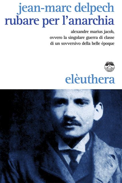 Rubare per l'anarchia. Alexandre Marius Jacob, ovvero la singolare guerra di classe di un sovversivo della belle époque - Jean-Marc Delpech,Carlo Milani - ebook