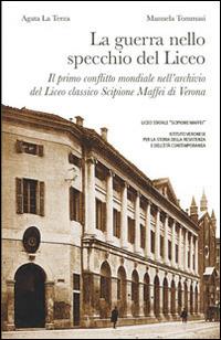 La guerra nello specchio del Liceo. Il primo conflitto mondiale nell'archivio del Liceo classico Scipione Maffei di Verona - Agata La Terza,Manuela Tommasi - copertina