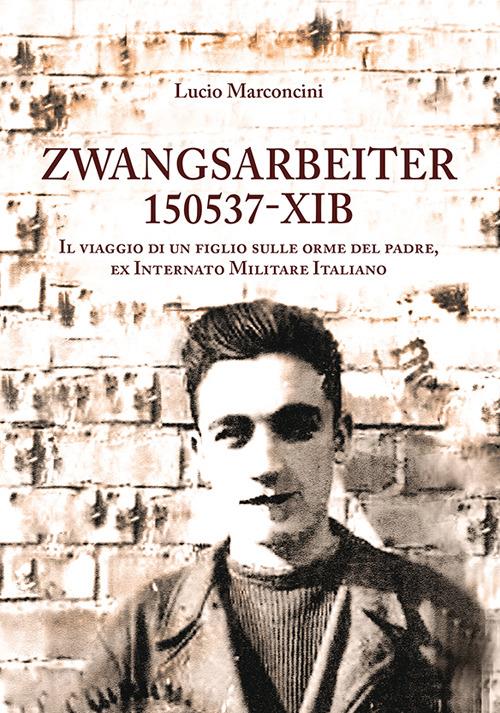 Zwangsarbeiter 150537-XIB. Il viaggio di un figlio sulle orme del padre, ex Internato Militare Italiano - Lucio Marconcini - copertina