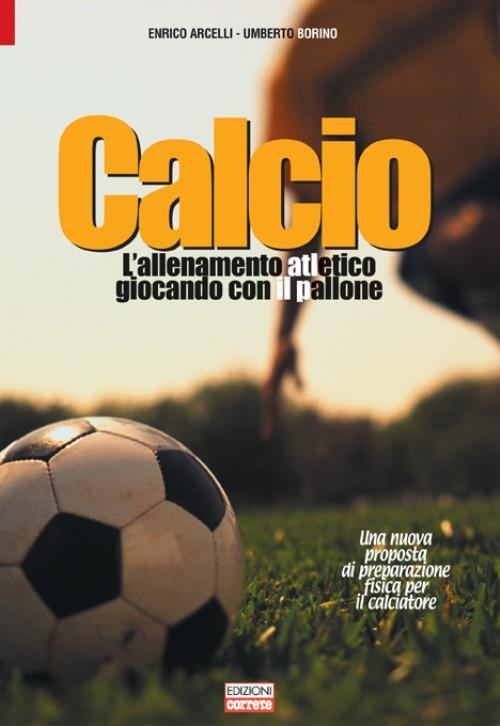 Calcio, l'allenamento atletico giocando con il pallone. Una nuova proposta di preparazione fisica per il calciatore - Enrico Arcelli,Umberto Borino - copertina
