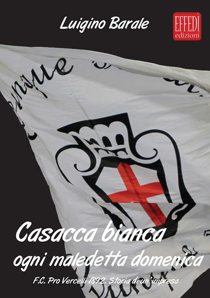 Casacca bianca. Ogni maledetta domenica. F.C. pro Vercelli 1892. Storia di un'impresa - Luigino Barale - copertina