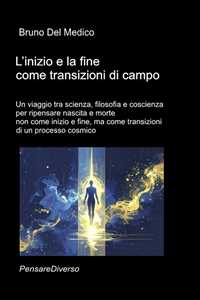 Libro L'inizio e la fine come transizioni di campo. Un viaggio tra scienza, filosofia e coscienza per ripensare nascita e morte non come inizio e fine, ma come transizioni di un processo cosmico Bruno Del Medico