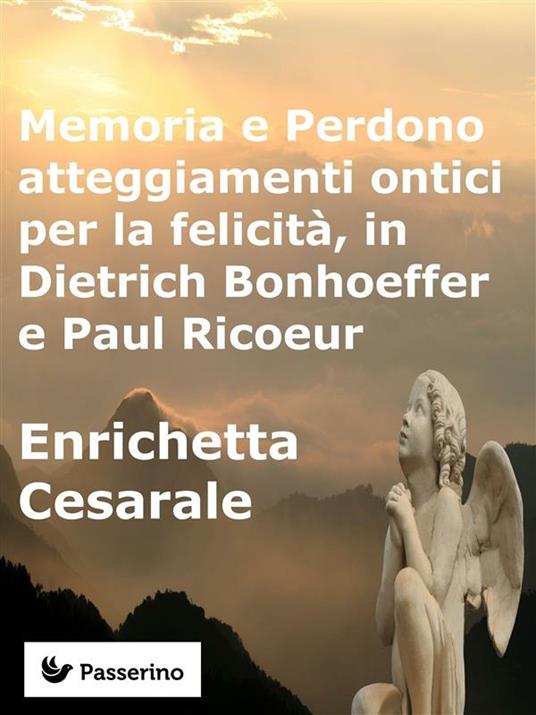 Memoria e perdono, atteggiamenti ontici per la felicità, in Dietrich Bonhoeffer e Paul Ricoeur - Enrichetta Cesarale - ebook
