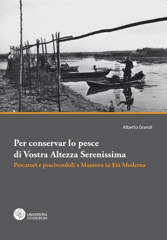 Per conservar lo pesce di vostra altezza serenissima. Pescatori e pescivendoli a Mantova in età moderna - Alberto Grandi - copertina