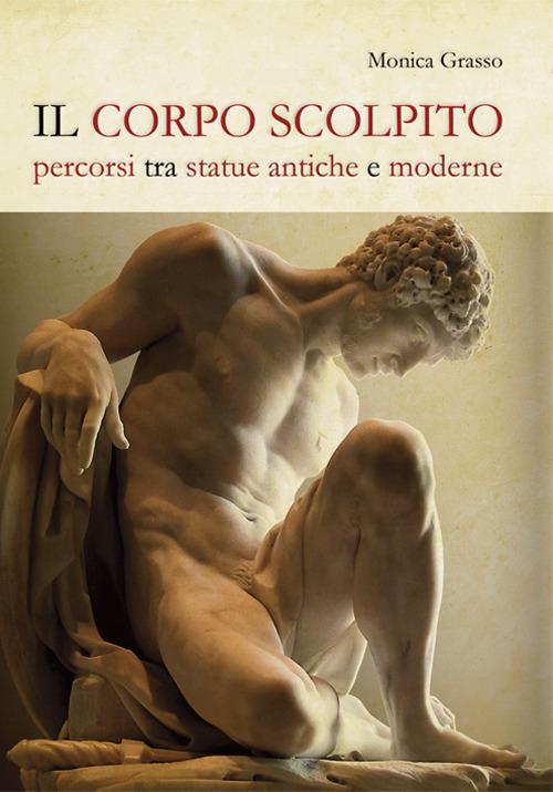 Il corpo scolpito. Percorsi tra statue antiche e moderne - Monica Grasso - copertina