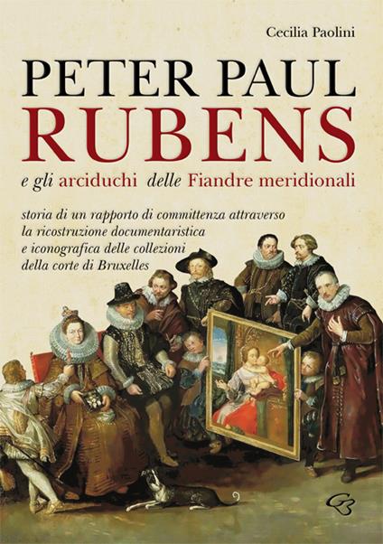 Peter Paul Rubens e gli Arciduchi delle Fiandre meridionali. Storia di un rapporto di committenza attraverso la ricostruzione documentaristica e iconografica delle collezioni della corte di Bruxelles. Ediz. illustrata - Cecilia Paolini - copertina