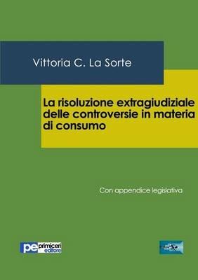 La risoluzione extragiudiziale delle controversie in materia di consumo. Con appendice legislativa - Vittoria C. La Sorte - copertina