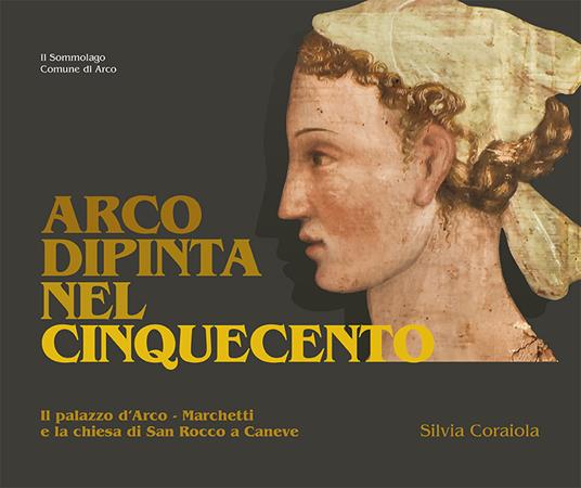 Arco dipinta nel Cinquecento. Palazzo d'Arco-Marchetti e la chiesa di San Rocco a Caneve - Silvia Coraiola - copertina