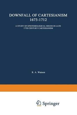 The Downfall of Cartesianism 1673–1712: A Study of Epistemological Issues in Late 17th Century Cartesianism - R. A. Watson - cover