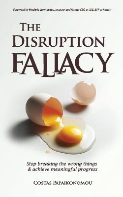 The Disruption Fallacy: Stop Breaking The Wrong Things And Achieve Meaningful Progress - Costas Papaikonomou - cover