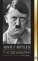 Adolf Hitler: The biography - Life and Death, Nazi Germany, and the Rise and Fall of the Third Reich