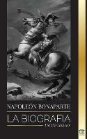 Napoleon Bonaparte: La biografia - La vida del emperador frances en la sombra y el hombre detras del mito