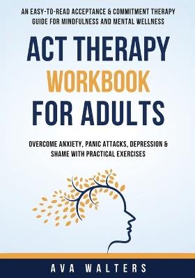 ACT Therapy Workbook For Adults: An Easy-to-Read Acceptance & Commitment Therapy Guide for Mindfulness and Mental Wellness Overcome Anxiety, Panic Attacks, Depression & Shame with Practical Exercises - Ava Walters - cover
