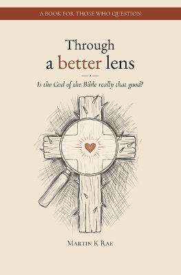 Through a better lens: Is the Biblical God really that good?! - Martin K Rae - cover