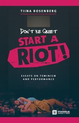 Don't Be Quiet, Start a Riot! Essays on Feminism and Performance - Tiina Rosenberg - cover