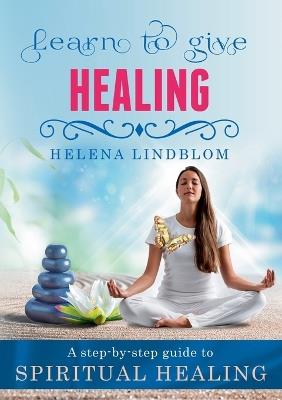 Learn to give Healing: A step-by-step guide to Spiritual Healing - Helena Lindblom - cover