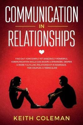 Communication in Relationships: Find Out How Simple Yet Amazingly Powerful Communication Skills Can Shape a Stronger, Deeper & More Fulfilling Relationship in Marriage, for Couples, & Teens Alike - Keith Coleman - cover
