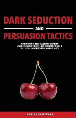 Dark Seduction and Persuasion Tactics: The Simplified Guide of Charismatic Experts of Deception. Using IQ, Influence, and Unstoppable Charm in the Craft of Covert Persuasion and Mind Games - Rex Thornevale - cover