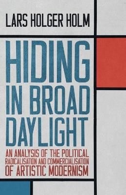Hiding in Broad Daylight: An Analysis of the Political Radicalisation and Commercialisation of Artistic Modernism - Lars Holger Holm - cover