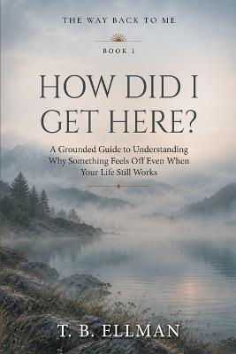 How Did I Get Here?: A Grounded Guide to Understanding Why Something Feels Off Even When Your Life Still Works - T B Ellman - cover