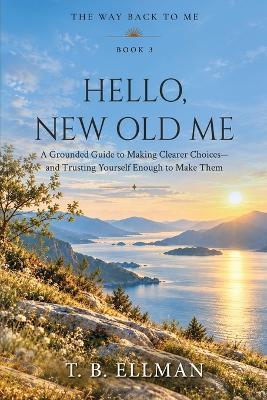 Hello, New Old Me: A Grounded Guide to Making Clearer Choices - and Trusting Yourself Enough to Make Them - T B Ellman - cover