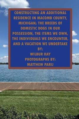 Constructing an Additional Residence in Macomb County, Michigan; The Items We Own, the Individuals We Encounter: The Breeds of Domestic Dogs in Our Possession, the Individuals We Encounter, and a Vacation We Undertake - Wilbur Hay - cover